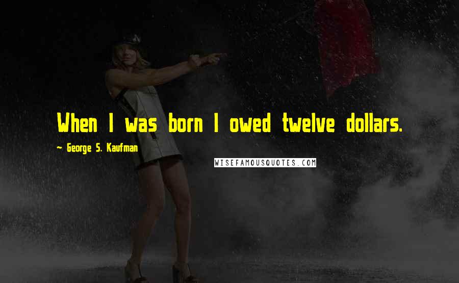 George S. Kaufman Quotes: When I was born I owed twelve dollars.
