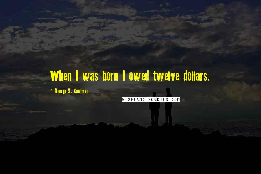 George S. Kaufman Quotes: When I was born I owed twelve dollars.