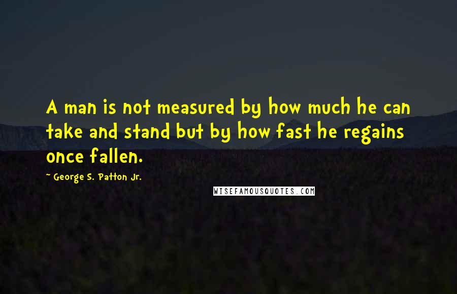 George S. Patton Jr. Quotes: A man is not measured by how much he can take and stand but by how fast he regains once fallen.