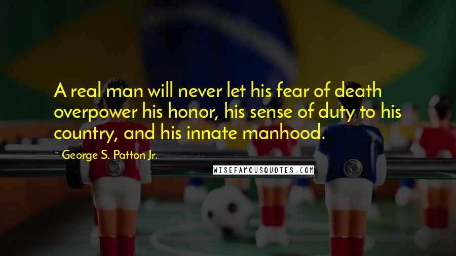 George S. Patton Jr. Quotes: A real man will never let his fear of death overpower his honor, his sense of duty to his country, and his innate manhood.