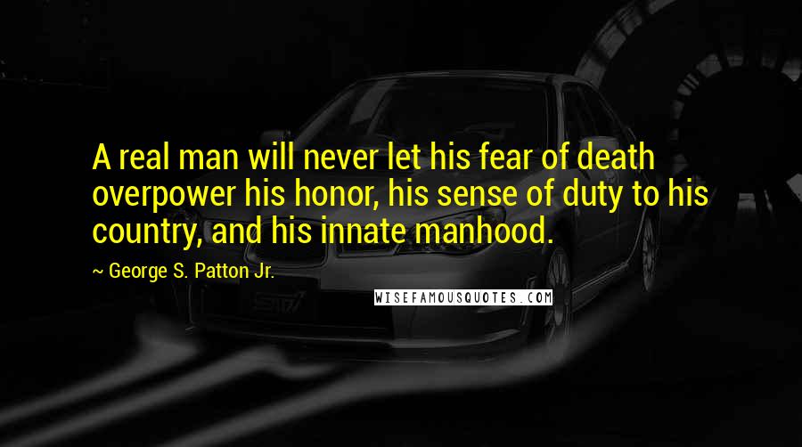 George S. Patton Jr. Quotes: A real man will never let his fear of death overpower his honor, his sense of duty to his country, and his innate manhood.