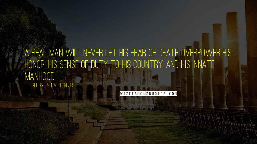 George S. Patton Jr. Quotes: A real man will never let his fear of death overpower his honor, his sense of duty to his country, and his innate manhood.