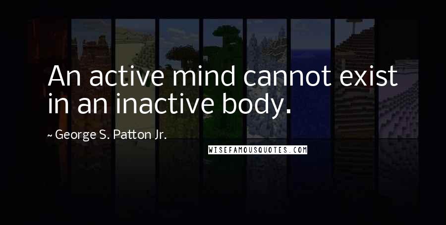 George S. Patton Jr. Quotes: An active mind cannot exist in an inactive body.