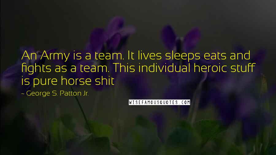 George S. Patton Jr. Quotes: An Army is a team. It lives sleeps eats and fights as a team. This individual heroic stuff is pure horse shit