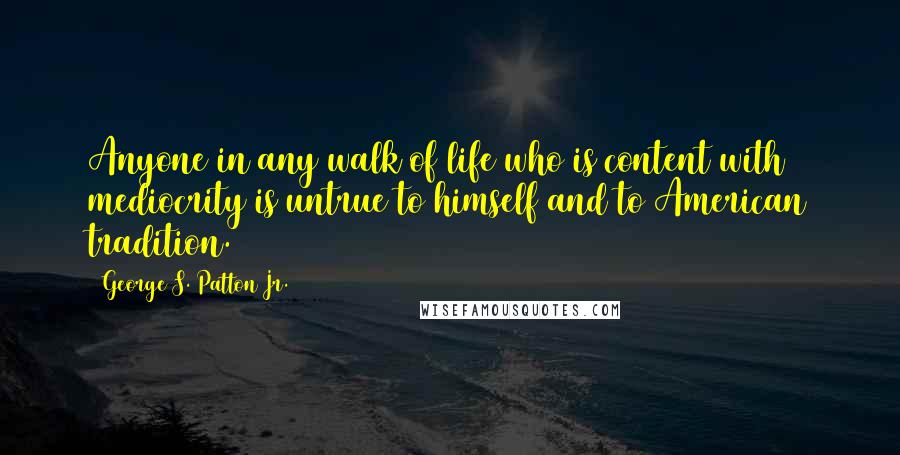 George S. Patton Jr. Quotes: Anyone in any walk of life who is content with mediocrity is untrue to himself and to American tradition.