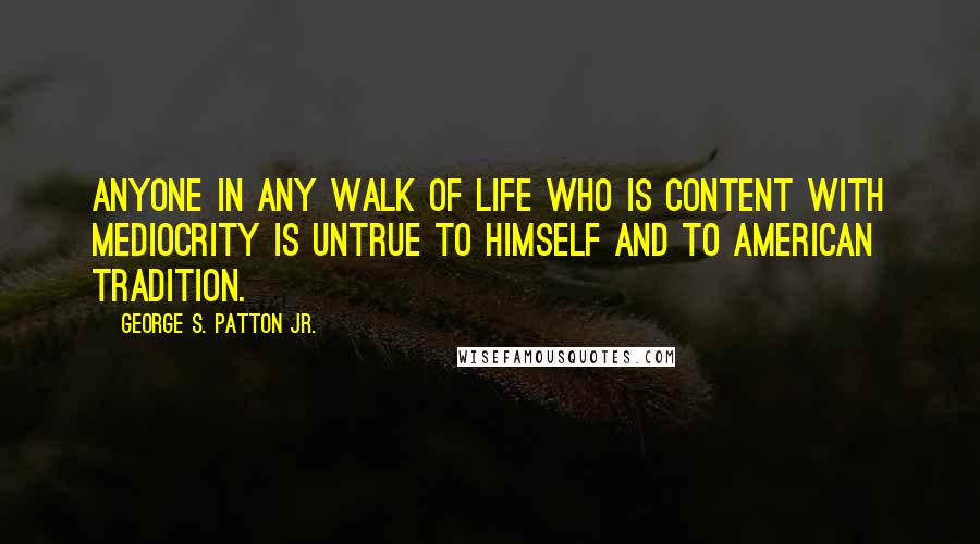 George S. Patton Jr. Quotes: Anyone in any walk of life who is content with mediocrity is untrue to himself and to American tradition.