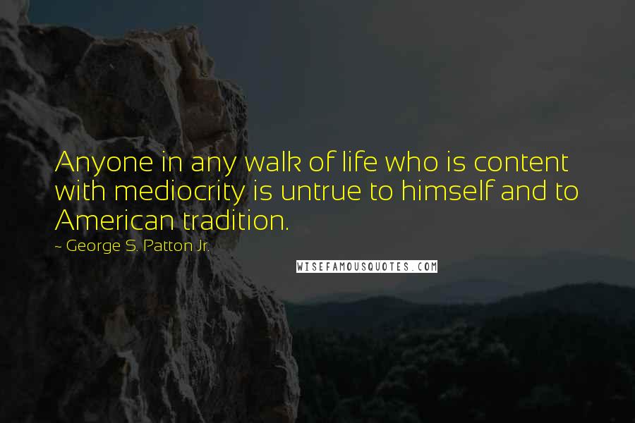 George S. Patton Jr. Quotes: Anyone in any walk of life who is content with mediocrity is untrue to himself and to American tradition.