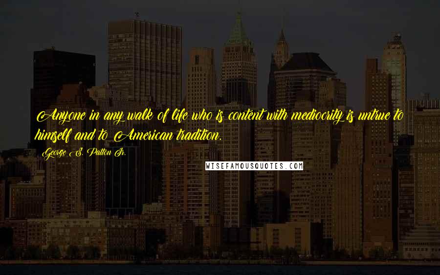 George S. Patton Jr. Quotes: Anyone in any walk of life who is content with mediocrity is untrue to himself and to American tradition.