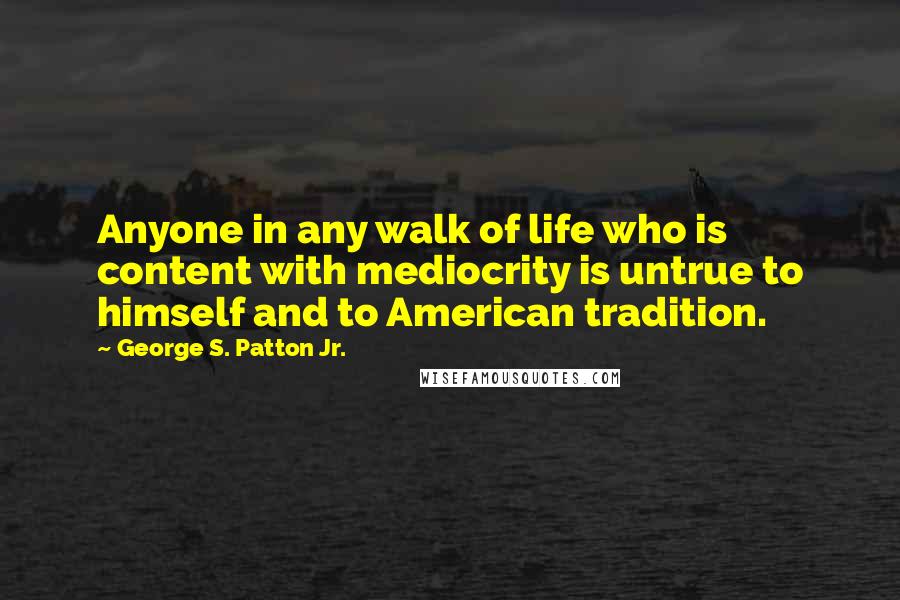 George S. Patton Jr. Quotes: Anyone in any walk of life who is content with mediocrity is untrue to himself and to American tradition.