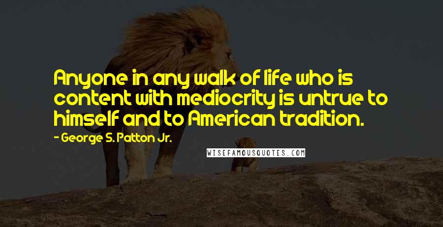 George S. Patton Jr. Quotes: Anyone in any walk of life who is content with mediocrity is untrue to himself and to American tradition.