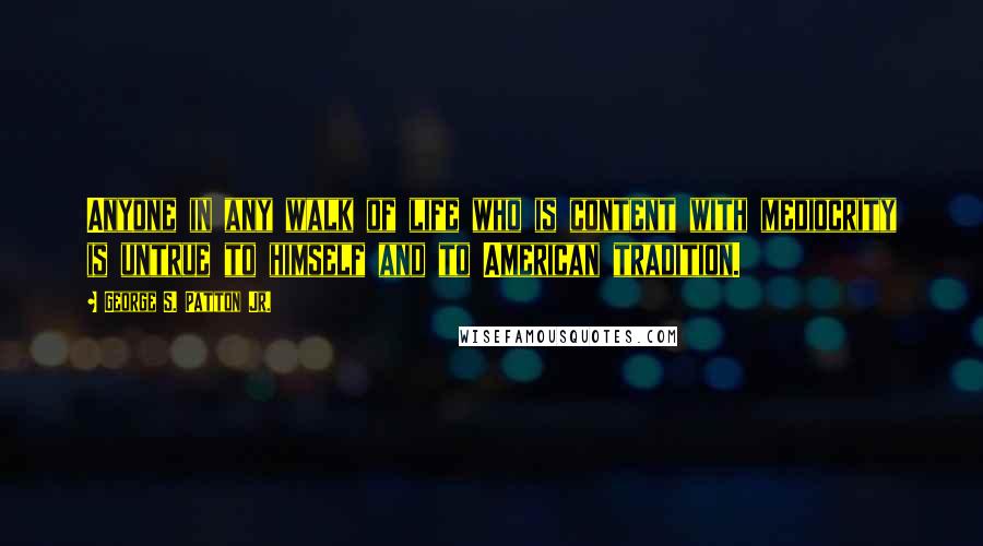 George S. Patton Jr. Quotes: Anyone in any walk of life who is content with mediocrity is untrue to himself and to American tradition.