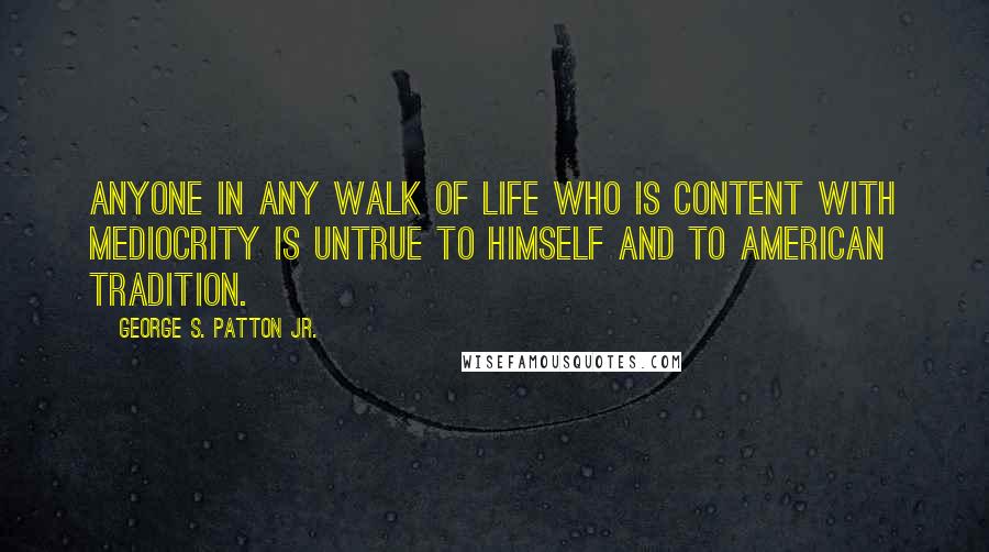 George S. Patton Jr. Quotes: Anyone in any walk of life who is content with mediocrity is untrue to himself and to American tradition.