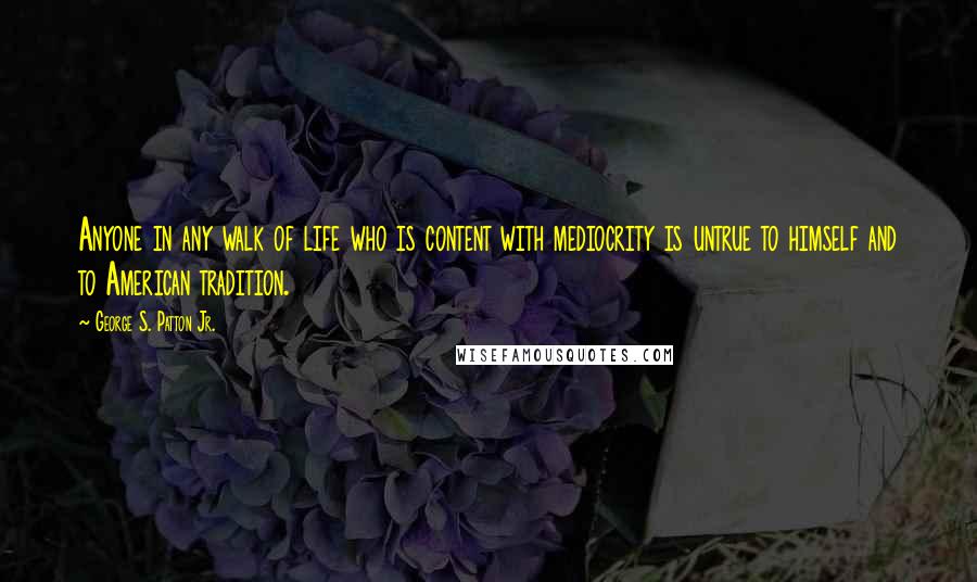 George S. Patton Jr. Quotes: Anyone in any walk of life who is content with mediocrity is untrue to himself and to American tradition.