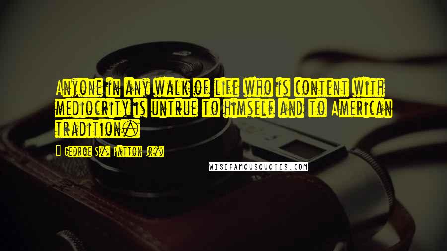 George S. Patton Jr. Quotes: Anyone in any walk of life who is content with mediocrity is untrue to himself and to American tradition.