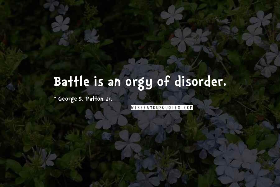 George S. Patton Jr. Quotes: Battle is an orgy of disorder.