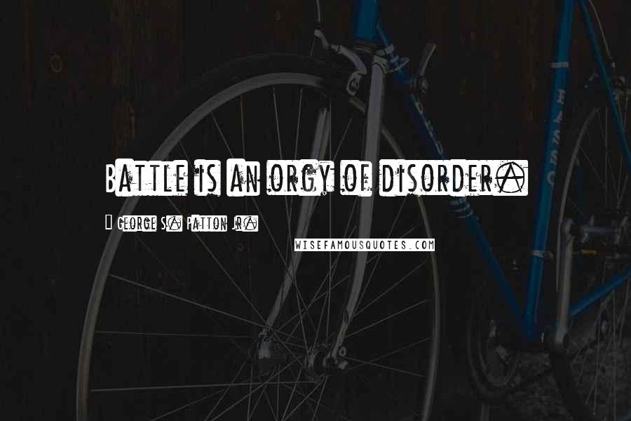 George S. Patton Jr. Quotes: Battle is an orgy of disorder.