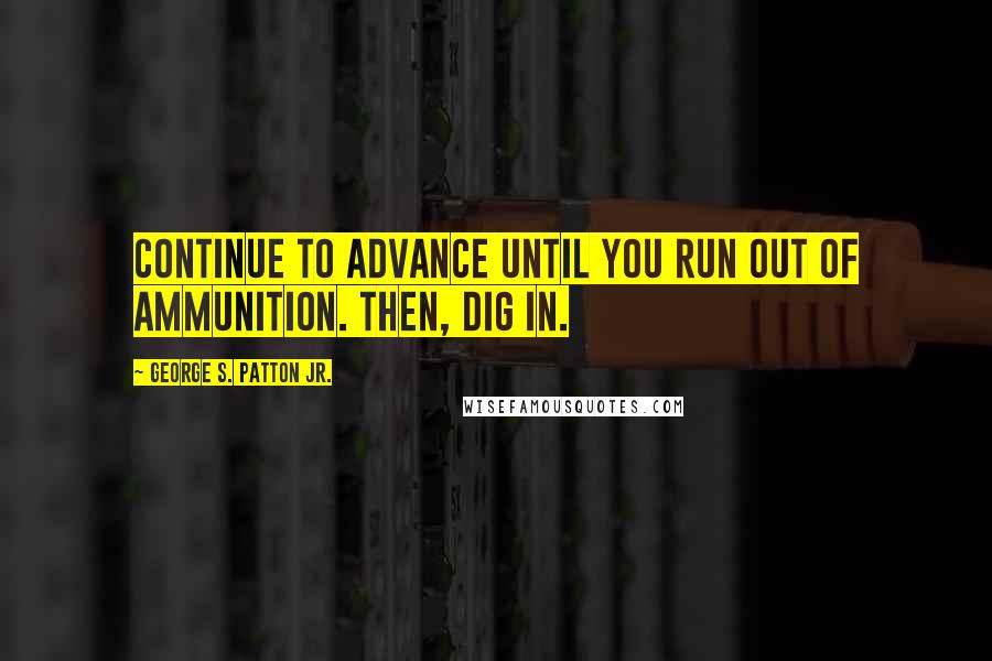 George S. Patton Jr. Quotes: Continue to advance until you run out of ammunition. Then, dig in.