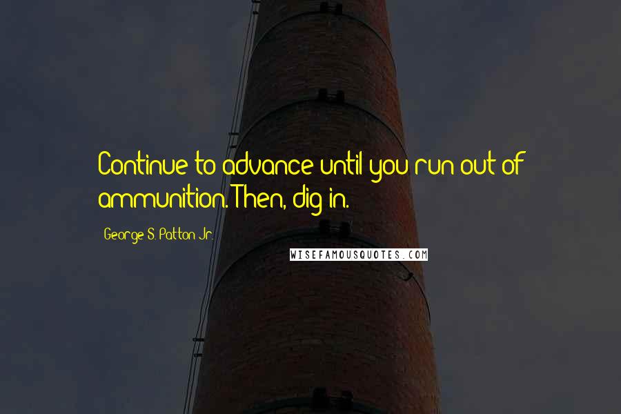 George S. Patton Jr. Quotes: Continue to advance until you run out of ammunition. Then, dig in.