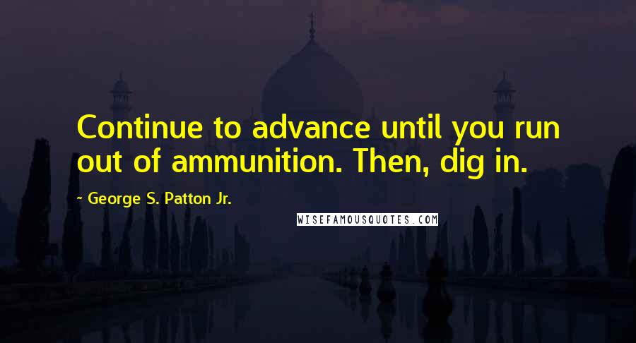 George S. Patton Jr. Quotes: Continue to advance until you run out of ammunition. Then, dig in.