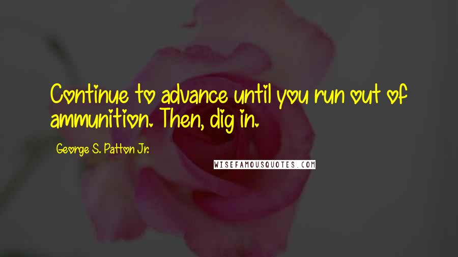 George S. Patton Jr. Quotes: Continue to advance until you run out of ammunition. Then, dig in.