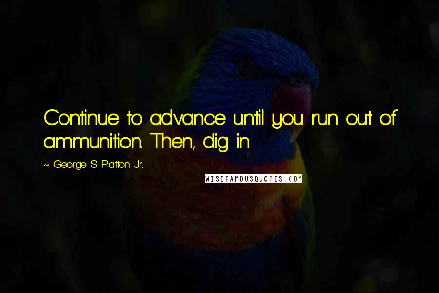 George S. Patton Jr. Quotes: Continue to advance until you run out of ammunition. Then, dig in.