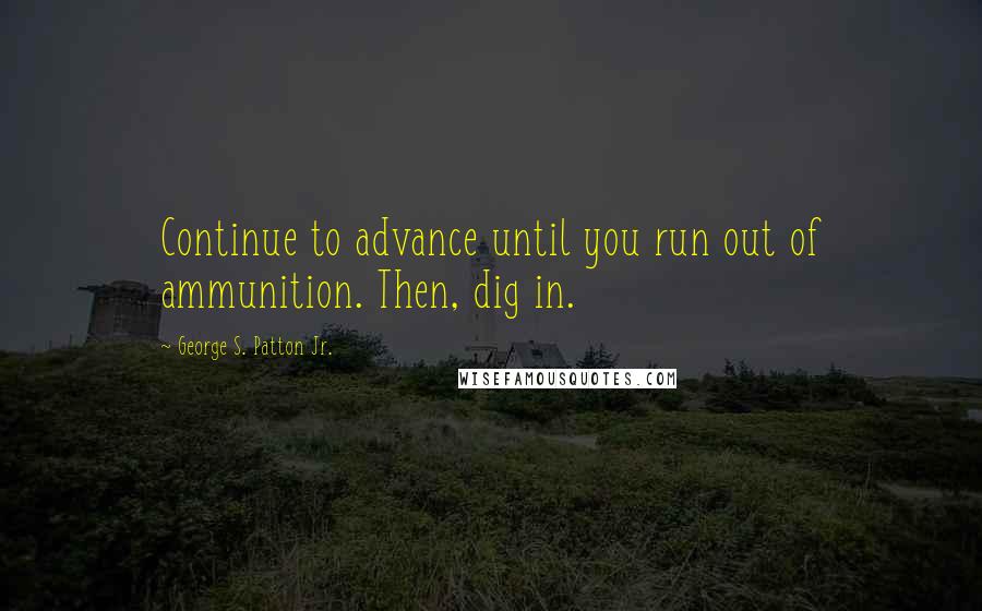 George S. Patton Jr. Quotes: Continue to advance until you run out of ammunition. Then, dig in.