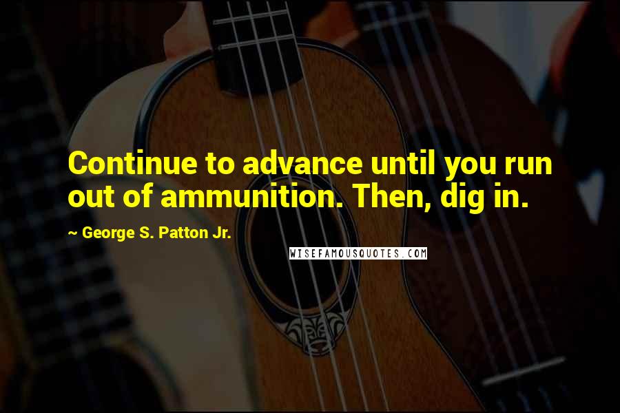 George S. Patton Jr. Quotes: Continue to advance until you run out of ammunition. Then, dig in.