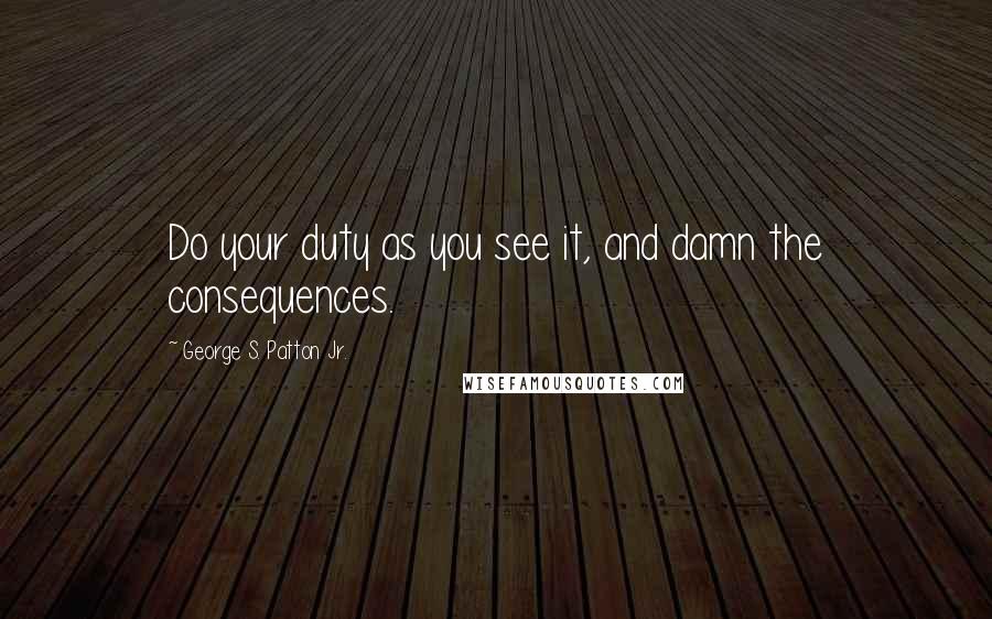 George S. Patton Jr. Quotes: Do your duty as you see it, and damn the consequences.