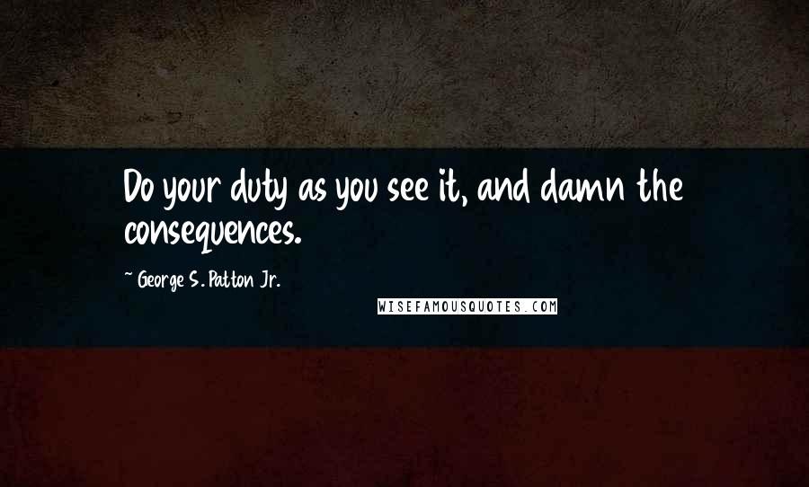 George S. Patton Jr. Quotes: Do your duty as you see it, and damn the consequences.