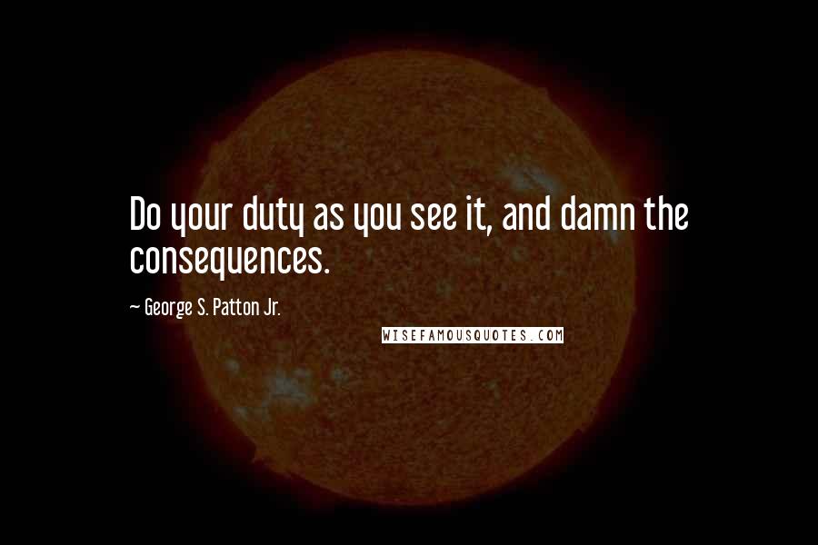 George S. Patton Jr. Quotes: Do your duty as you see it, and damn the consequences.