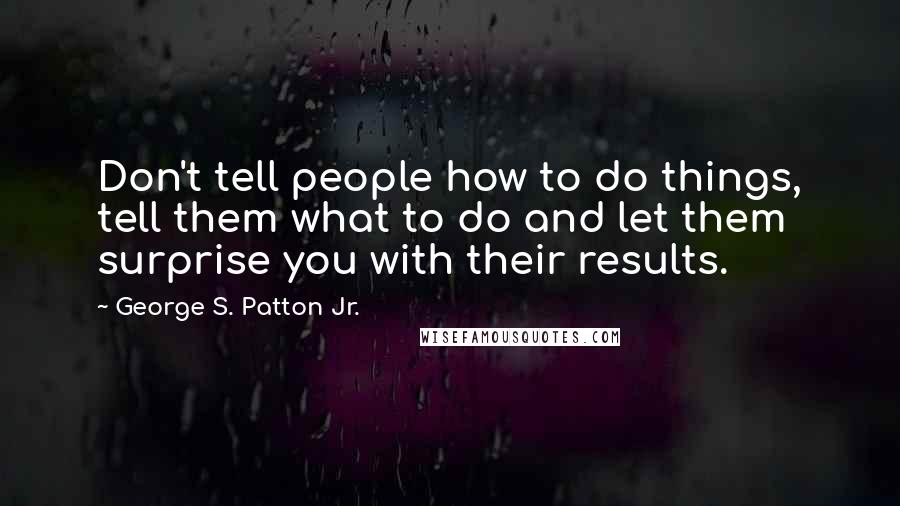 George S. Patton Jr. Quotes: Don't tell people how to do things, tell them what to do and let them surprise you with their results.