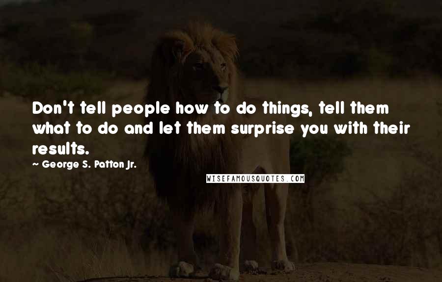 George S. Patton Jr. Quotes: Don't tell people how to do things, tell them what to do and let them surprise you with their results.