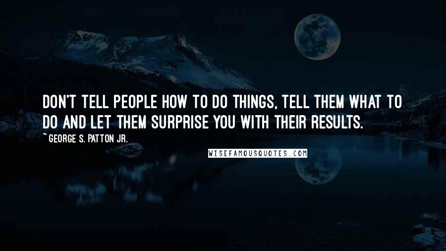 George S. Patton Jr. Quotes: Don't tell people how to do things, tell them what to do and let them surprise you with their results.