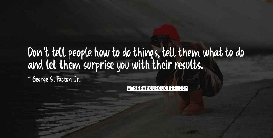 George S. Patton Jr. Quotes: Don't tell people how to do things, tell them what to do and let them surprise you with their results.