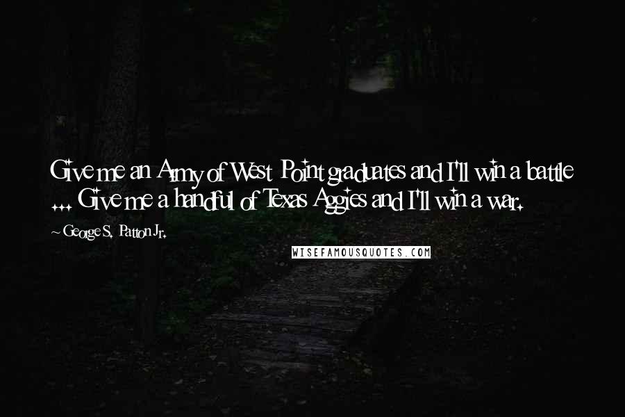 George S. Patton Jr. Quotes: Give me an Army of West Point graduates and I'll win a battle ... Give me a handful of Texas Aggies and I'll win a war.