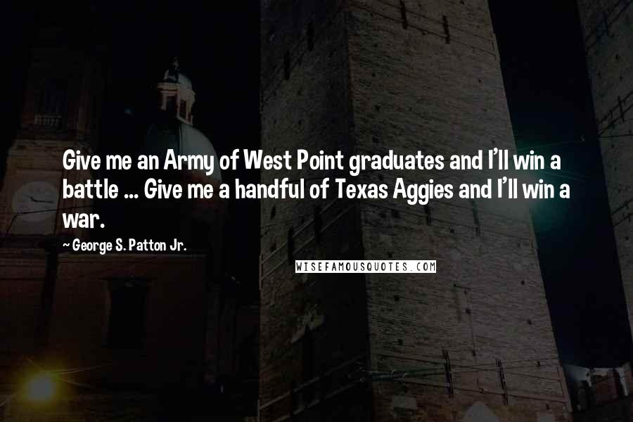 George S. Patton Jr. Quotes: Give me an Army of West Point graduates and I'll win a battle ... Give me a handful of Texas Aggies and I'll win a war.