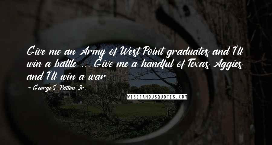 George S. Patton Jr. Quotes: Give me an Army of West Point graduates and I'll win a battle ... Give me a handful of Texas Aggies and I'll win a war.