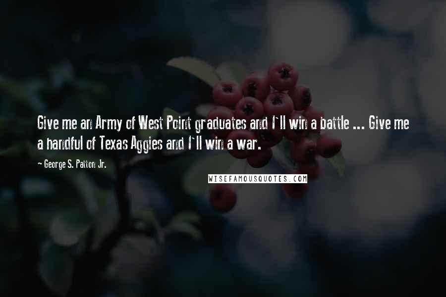 George S. Patton Jr. Quotes: Give me an Army of West Point graduates and I'll win a battle ... Give me a handful of Texas Aggies and I'll win a war.