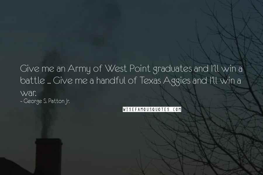 George S. Patton Jr. Quotes: Give me an Army of West Point graduates and I'll win a battle ... Give me a handful of Texas Aggies and I'll win a war.