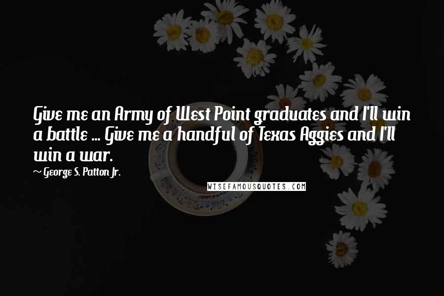 George S. Patton Jr. Quotes: Give me an Army of West Point graduates and I'll win a battle ... Give me a handful of Texas Aggies and I'll win a war.