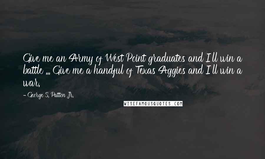 George S. Patton Jr. Quotes: Give me an Army of West Point graduates and I'll win a battle ... Give me a handful of Texas Aggies and I'll win a war.