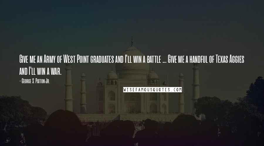 George S. Patton Jr. Quotes: Give me an Army of West Point graduates and I'll win a battle ... Give me a handful of Texas Aggies and I'll win a war.