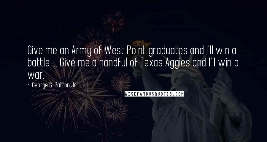 George S. Patton Jr. Quotes: Give me an Army of West Point graduates and I'll win a battle ... Give me a handful of Texas Aggies and I'll win a war.