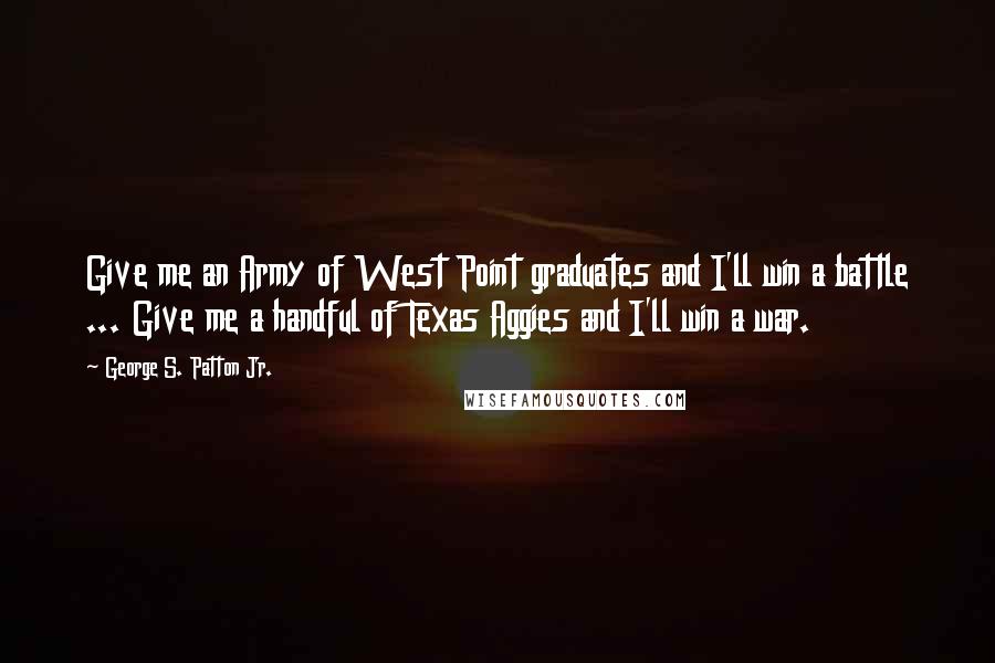 George S. Patton Jr. Quotes: Give me an Army of West Point graduates and I'll win a battle ... Give me a handful of Texas Aggies and I'll win a war.