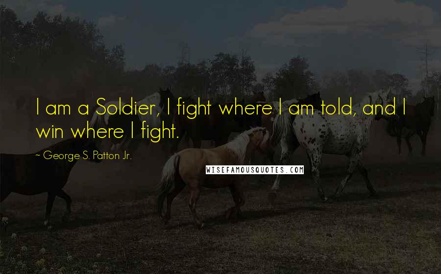George S. Patton Jr. Quotes: I am a Soldier, I fight where I am told, and I win where I fight.