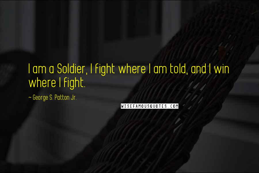 George S. Patton Jr. Quotes: I am a Soldier, I fight where I am told, and I win where I fight.