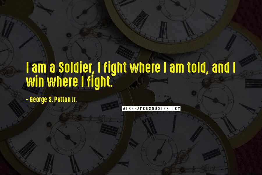 George S. Patton Jr. Quotes: I am a Soldier, I fight where I am told, and I win where I fight.