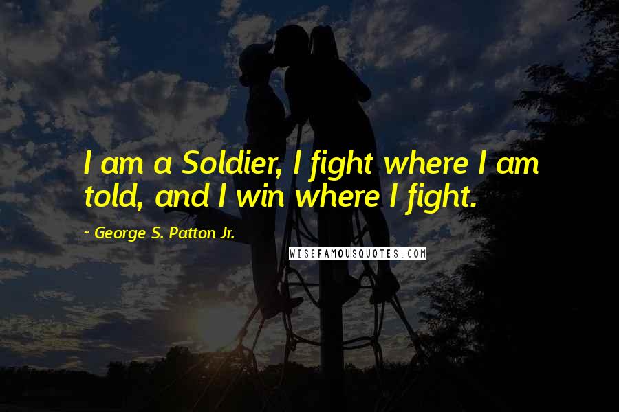 George S. Patton Jr. Quotes: I am a Soldier, I fight where I am told, and I win where I fight.