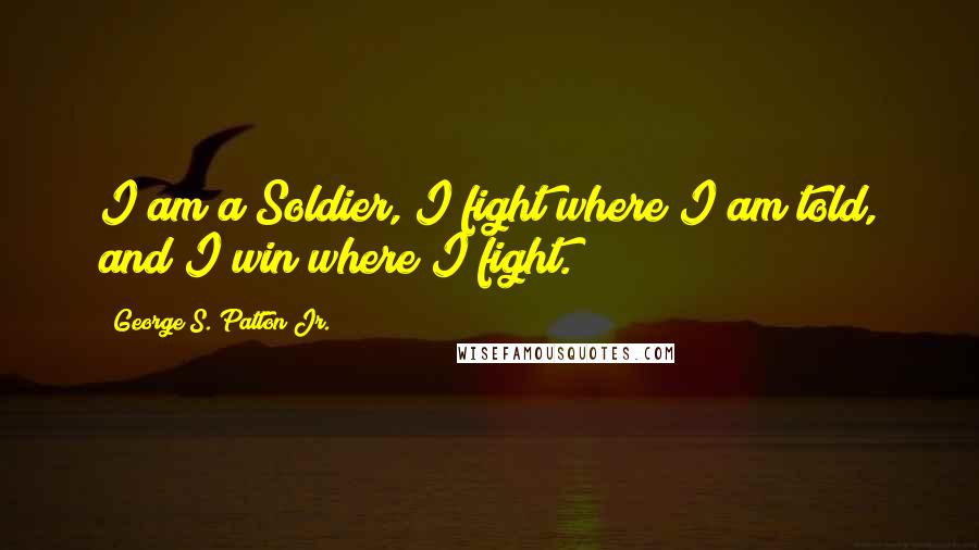 George S. Patton Jr. Quotes: I am a Soldier, I fight where I am told, and I win where I fight.