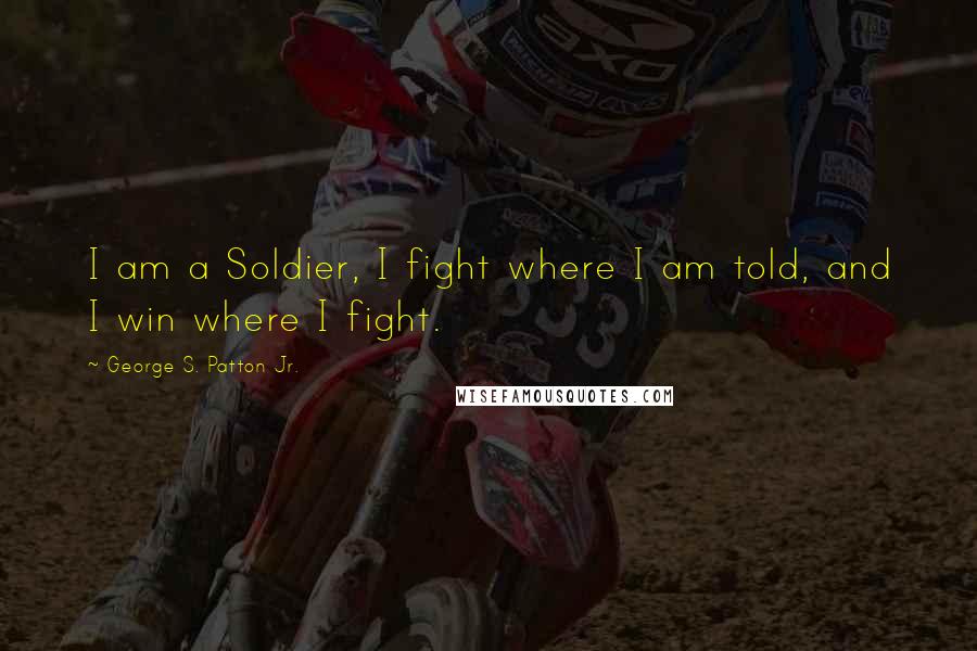 George S. Patton Jr. Quotes: I am a Soldier, I fight where I am told, and I win where I fight.